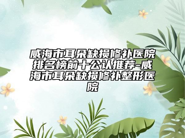 威海市耳朵缺损修补医院排名榜前十公认推荐-威海市耳朵缺损修补整形医院