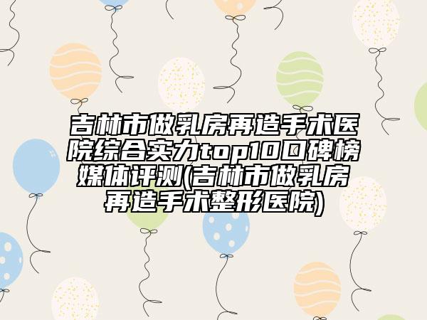 吉林市做乳房再造手术医院综合实力top10口碑榜媒体评测(吉林市做乳房再造手术整形医院)