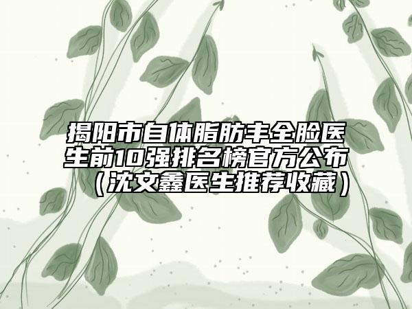 揭阳市自体脂肪丰全脸医生前10强排名榜官方公布（沈文鑫医生推荐收藏）