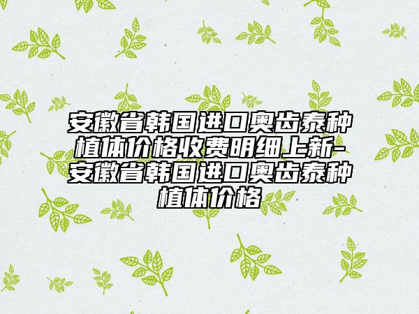 安徽省韩国进口奥齿泰种植体价格收费明细上新-安徽省韩国进口奥齿泰种植体价格