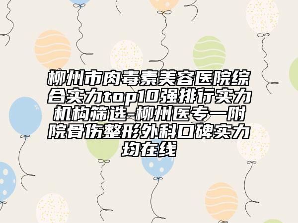 柳州市肉毒素美容医院综合实力top10强排行实力机构筛选-柳州医专一附院骨伤整形外科口碑实力均在线