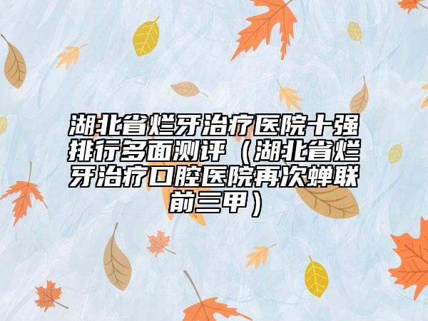 湖北省烂牙治疗医院十强排行多面测评（湖北省烂牙治疗口腔医院再次蝉联前三甲）