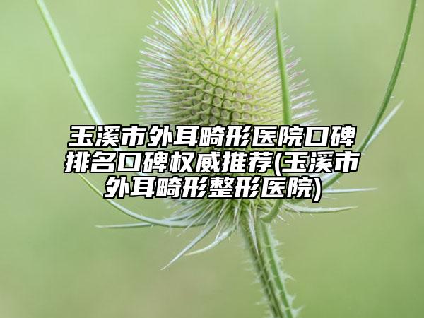 玉溪市外耳畸形医院口碑排名口碑权威推荐(玉溪市外耳畸形整形医院)