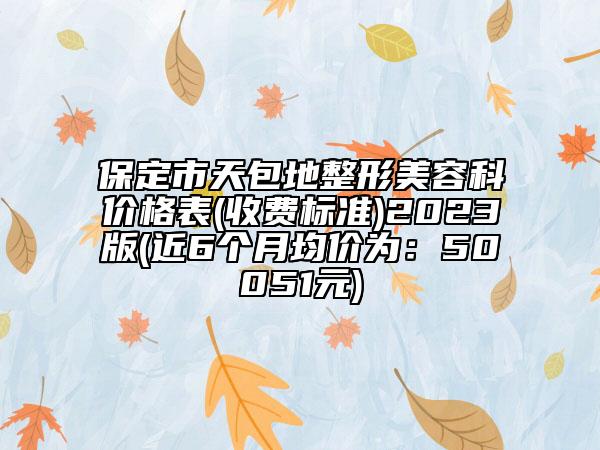 保定市天包地整形美容科价格表(收费标准)2023版(近6个月均价为：50051元)