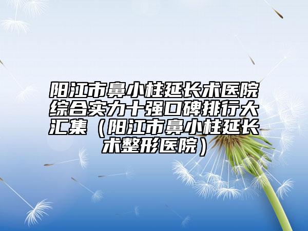 阳江市鼻小柱延长术医院综合实力十强口碑排行大汇集（阳江市鼻小柱延长术整形医院）