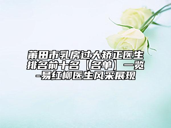 莆田市乳房过大矫正医生排名前十名【名单】一览-易红柳医生风采展现