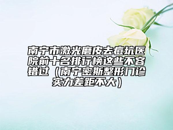 南宁市激光磨皮去痘坑医院前十名排行榜这些不容错过（南宁密斯整形门诊实力差距不大）