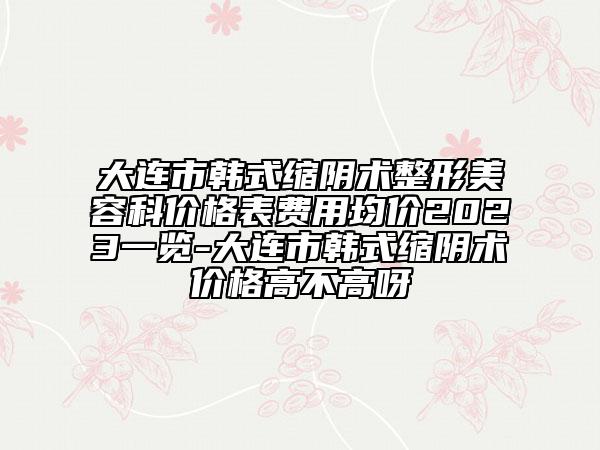 大连市韩式缩阴术整形美容科价格表费用均价2023一览-大连市韩式缩阴术价格高不高呀