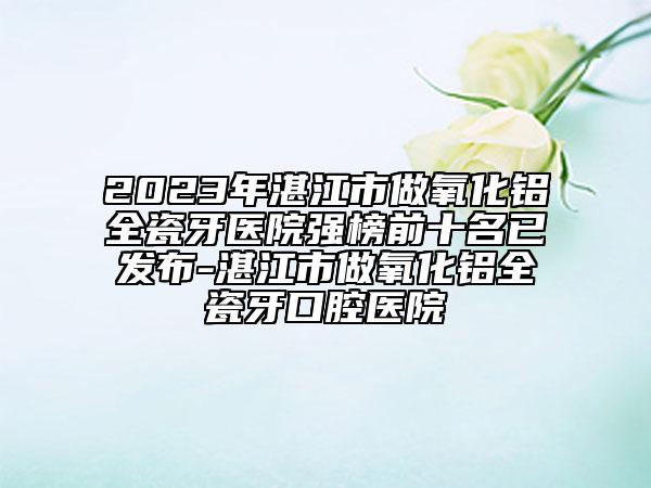 2023年湛江市做氧化铝全瓷牙医院强榜前十名已发布-湛江市做氧化铝全瓷牙口腔医院