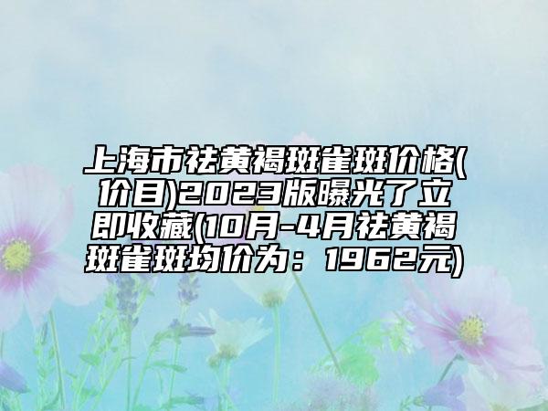 上海市祛黄褐斑雀斑价格(价目)2023版曝光了立即收藏(10月-4月祛黄褐斑雀斑均价为：1962元)