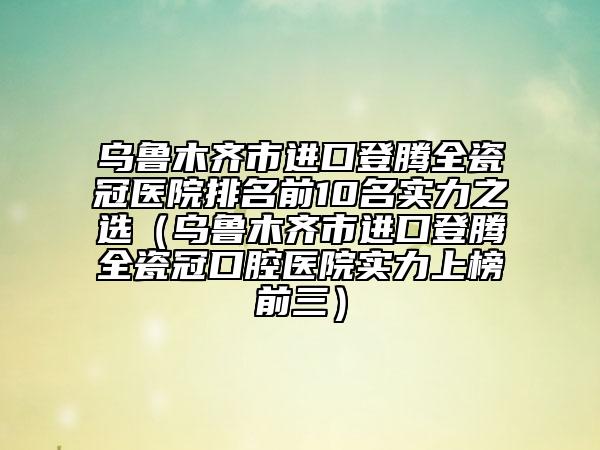 乌鲁木齐市进口登腾全瓷冠医院排名前10名实力之选（乌鲁木齐市进口登腾全瓷冠口腔医院实力上榜前三）