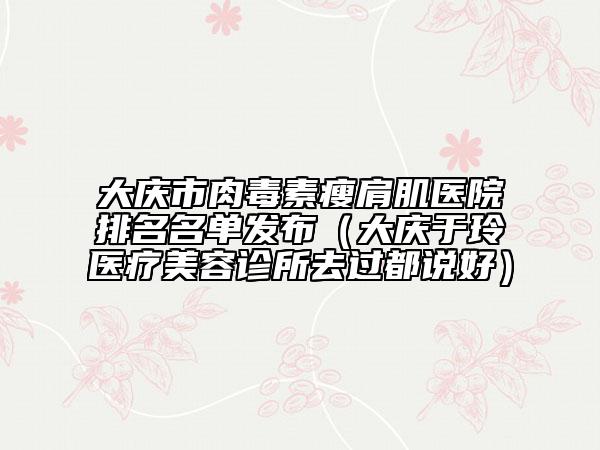 大庆市肉毒素瘦肩肌医院排名名单发布（大庆于玲医疗美容诊所去过都说好）