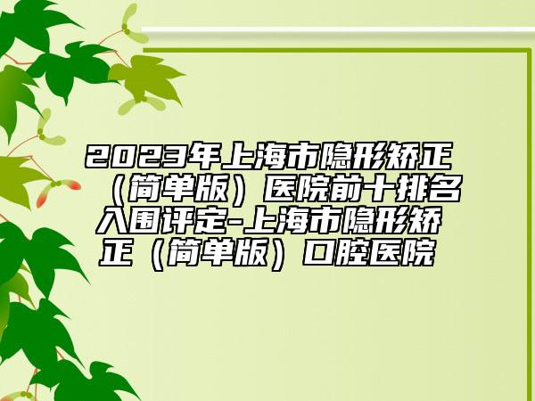 2023年上海市隐形矫正（简单版）医院前十排名入围评定-上海市隐形矫正（简单版）口腔医院