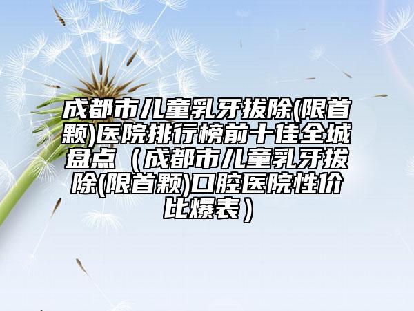 成都市儿童乳牙拔除(限首颗)医院排行榜前十佳全城盘点（成都市儿童乳牙拔除(限首颗)口腔医院性价比爆表）