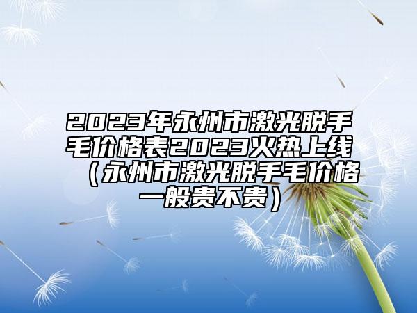 2023年永州市激光脱手毛价格表2023火热上线（永州市激光脱手毛价格一般贵不贵）