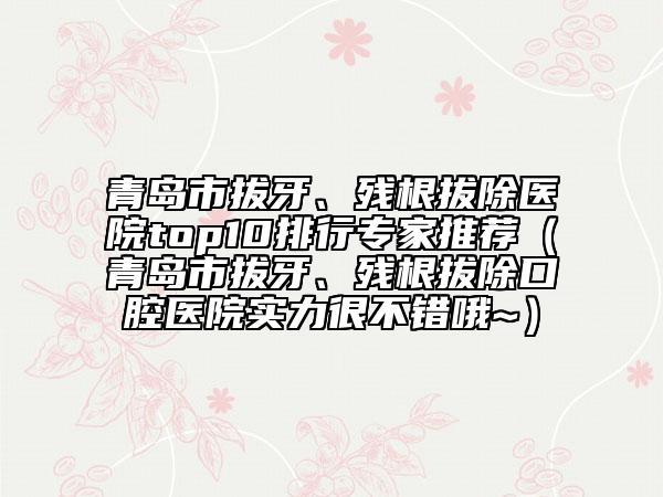 青岛市拔牙、残根拔除医院top10排行专家推荐（青岛市拔牙、残根拔除口腔医院实力很不错哦~）