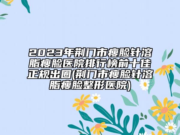 2023年荆门市瘦脸针溶脂瘦脸医院排行榜前十佳正规出圈(荆门市瘦脸针溶脂瘦脸整形医院)