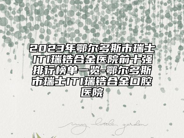 2023年鄂尔多斯市瑞士ITI瑞锆合金医院前十强排行榜单一览-鄂尔多斯市瑞士ITI瑞锆合金口腔医院