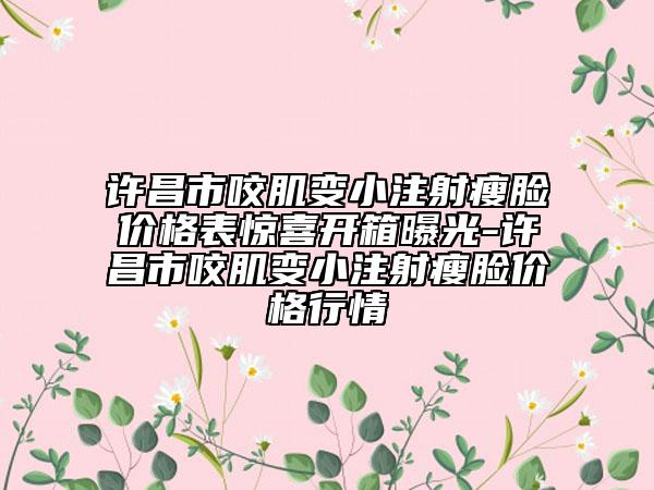 许昌市咬肌变小注射瘦脸价格表惊喜开箱曝光-许昌市咬肌变小注射瘦脸价格行情