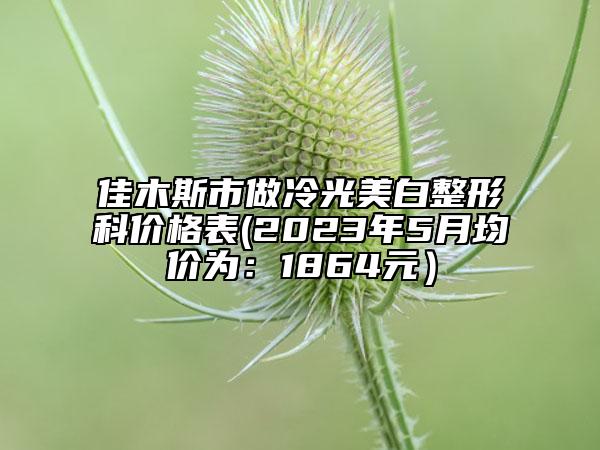 佳木斯市做冷光美白整形科价格表(2023年5月均价为：1864元）