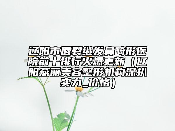 辽阳市唇裂继发鼻畸形医院前十排行火爆更新（辽阳燕丽美容整形机构深扒实力_价格）