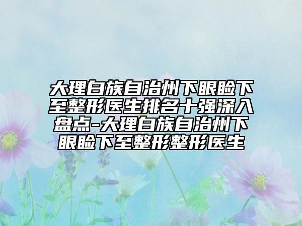 大理白族自治州下眼睑下至整形医生排名十强深入盘点-大理白族自治州下眼睑下至整形整形医生