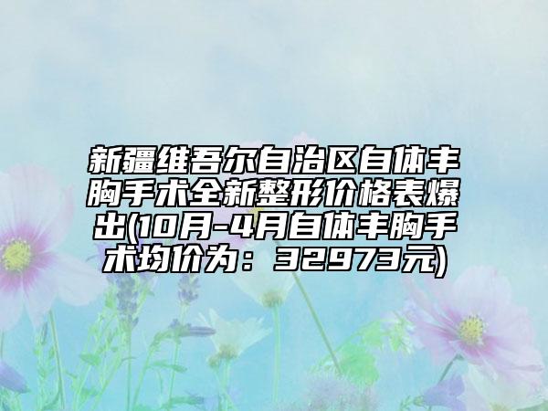 新疆维吾尔自治区自体丰胸手术全新整形价格表爆出(10月-4月自体丰胸手术均价为：32973元)