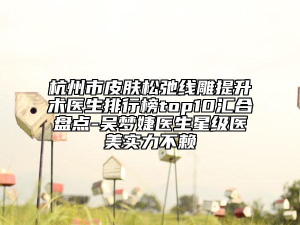 杭州市皮肤松弛线雕提升术医生排行榜top10汇合盘点-吴梦婕医生星级医美实力不赖