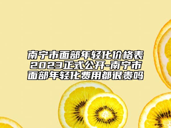 南宁市面部年轻化价格表2023正式公开-南宁市面部年轻化费用都很贵吗