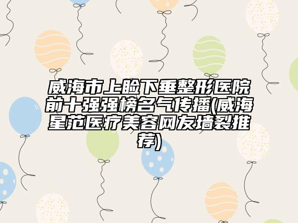 威海市上睑下垂整形医院前十强强榜名气传播(威海星范医疗美容网友墙裂推荐)