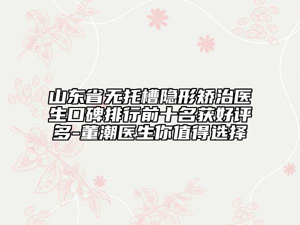 山东省无托槽隐形矫治医生口碑排行前十名获好评多-董潮医生你值得选择