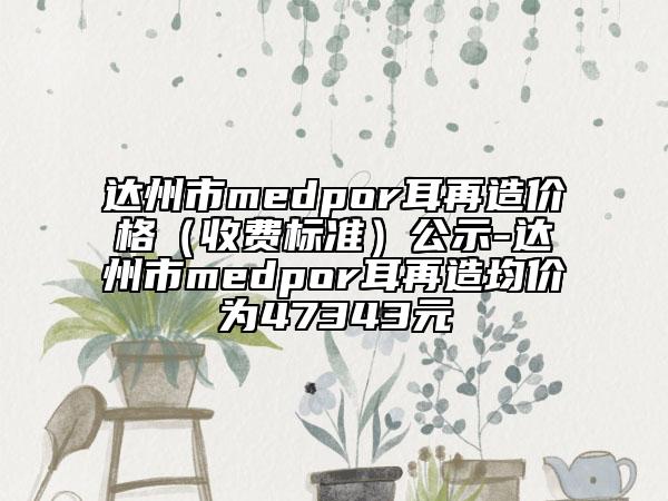 达州市medpor耳再造价格（收费标准）公示-达州市medpor耳再造均价为47343元