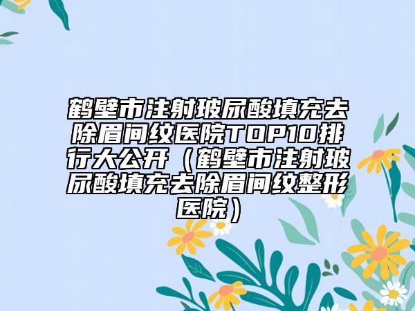 鹤壁市注射玻尿酸填充去除眉间纹医院TOP10排行大公开（鹤壁市注射玻尿酸填充去除眉间纹整形医院）