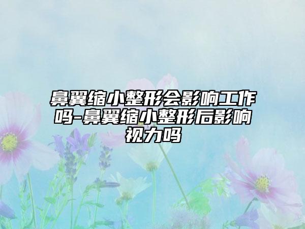 鼻翼缩小整形会影响工作吗-鼻翼缩小整形后影响视力吗