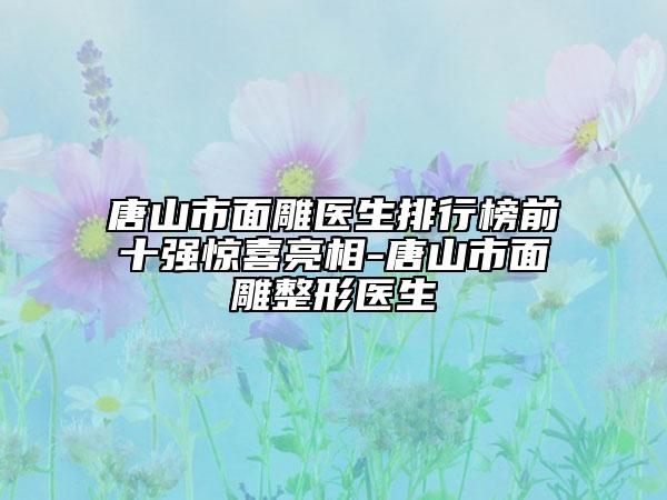 唐山市面雕医生排行榜前十强惊喜亮相-唐山市面雕整形医生