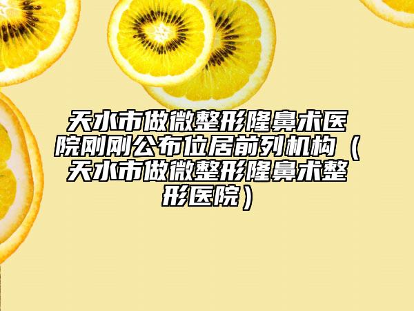 天水市做微整形隆鼻术医院刚刚公布位居前列机构（天水市做微整形隆鼻术整形医院）