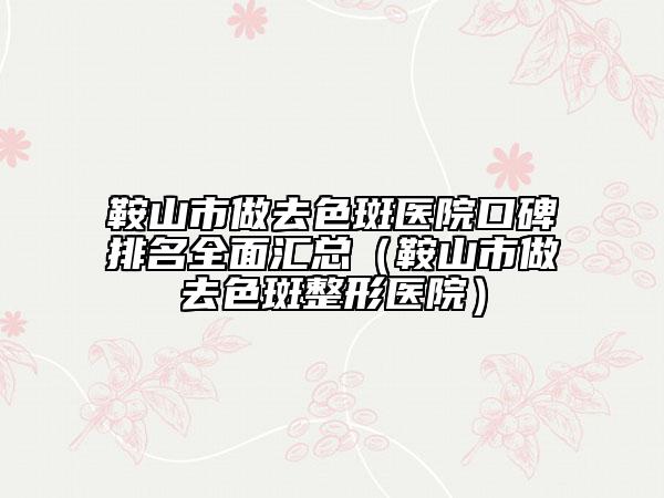 鞍山市做去色斑医院口碑排名全面汇总（鞍山市做去色斑整形医院）