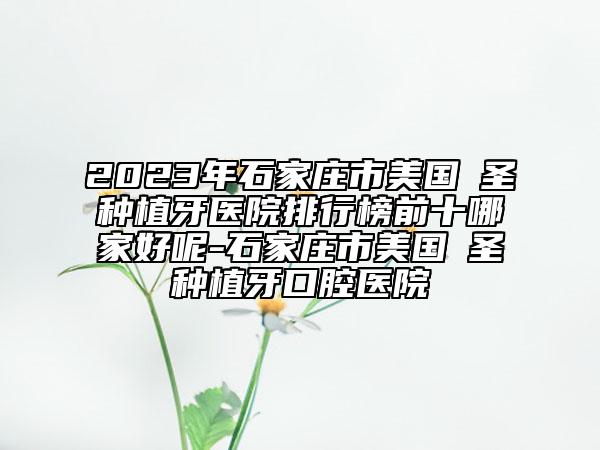 2023年石家庄市美国晧圣种植牙医院排行榜前十哪家好呢-石家庄市美国晧圣种植牙口腔医院