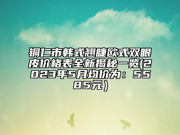 铜仁市韩式翘睫欧式双眼皮价格表全新揭秘一览(2023年5月均价为：5585元）