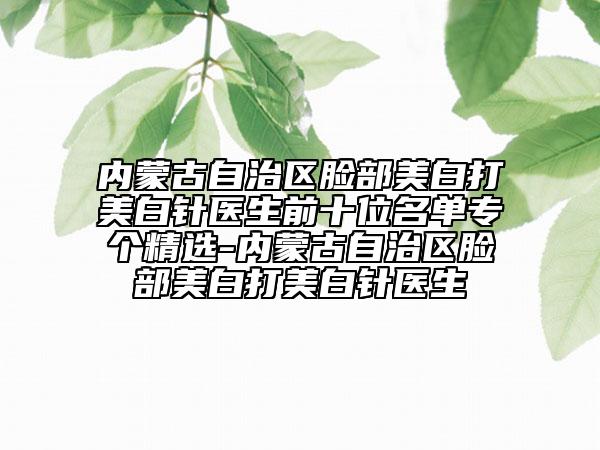 内蒙古自治区脸部美白打美白针医生前十位名单专个精选-内蒙古自治区脸部美白打美白针医生