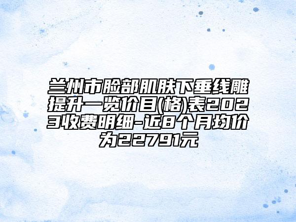 兰州市脸部肌肤下垂线雕提升一览价目(格)表2023收费明细-近8个月均价为22791元