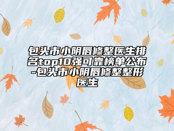 包头市小阴唇修整医生排名top10强可靠榜单公布-包头市小阴唇修整整形医生