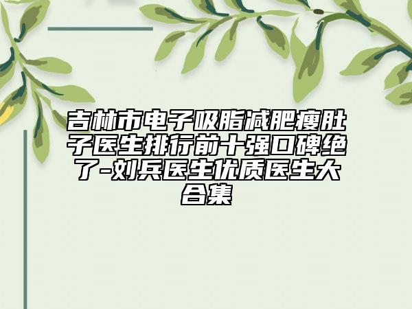 吉林市电子吸脂减肥瘦肚子医生排行前十强口碑绝了-刘兵医生优质医生大合集