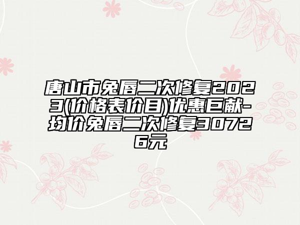 唐山市兔唇二次修复2023(价格表价目)优惠巨献-均价兔唇二次修复30726元