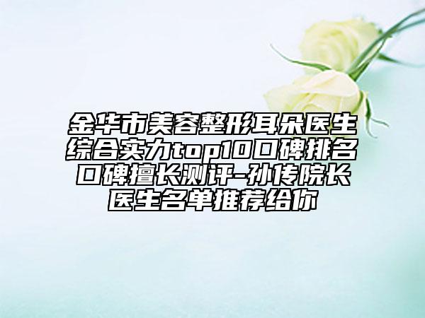 金华市美容整形耳朵医生综合实力top10口碑排名口碑擅长测评-孙传院长医生名单推荐给你