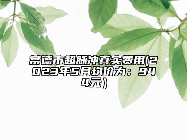 常德市超脉冲真实费用(2023年5月均价为：944元）