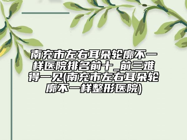 南充市左右耳朵轮廓不一样医院排名前十_前三难得一见(南充市左右耳朵轮廓不一样整形医院)