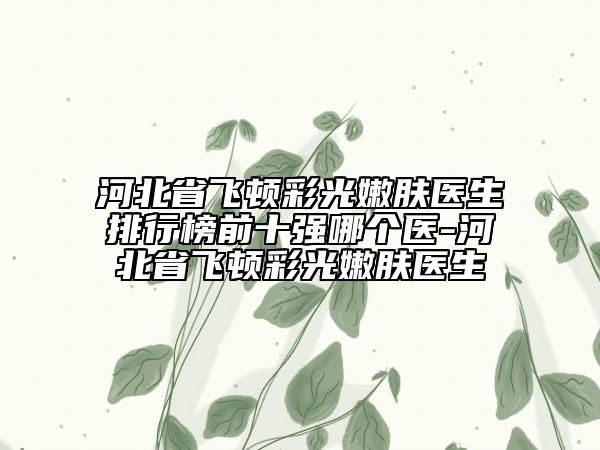 河北省飞顿彩光嫩肤医生排行榜前十强哪个医-河北省飞顿彩光嫩肤医生