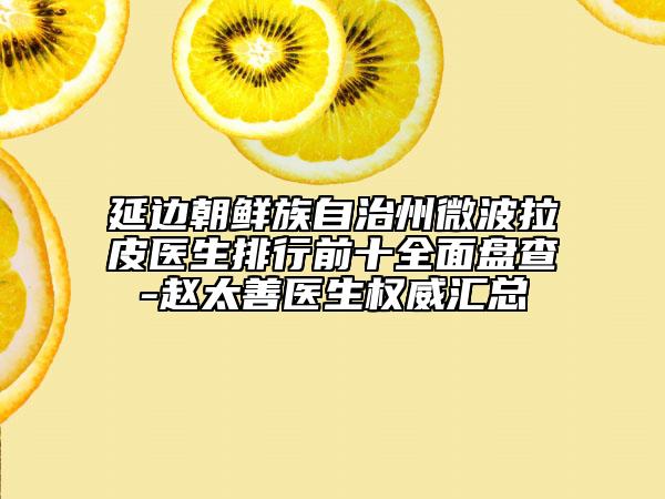 延边朝鲜族自治州微波拉皮医生排行前十全面盘查-赵太善医生权威汇总