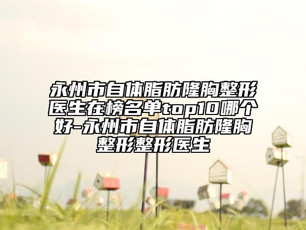 永州市自体脂肪隆胸整形医生在榜名单top10哪个好-永州市自体脂肪隆胸整形整形医生